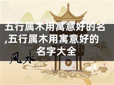 五行属木用寓意好的名,五行属木用寓意好的名字大全