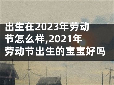出生在2023年劳动节怎么样,2021年劳动节出生的宝宝好吗