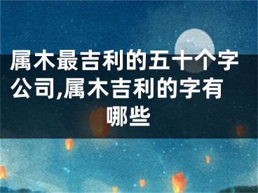 属木最吉利的五十个字公司,属木吉利的字有哪些