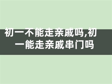 初一不能走亲戚吗,初一能走亲戚串门吗