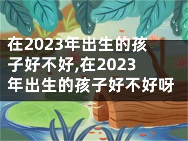 在2023年出生的孩子好不好,在2023年出生的孩子好不好呀