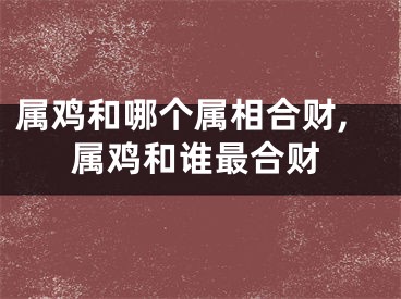 属鸡和哪个属相合财,属鸡和谁最合财