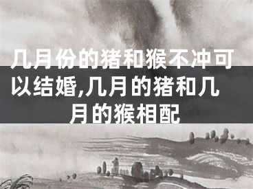 几月份的猪和猴不冲可以结婚,几月的猪和几月的猴相配