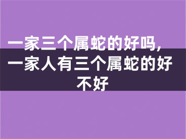 一家三个属蛇的好吗,一家人有三个属蛇的好不好