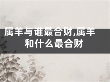 属羊与谁最合财,属羊和什么最合财