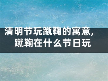清明节玩蹴鞠的寓意,蹴鞠在什么节日玩