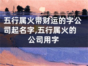 五行属火带财运的字公司起名字,五行属火的公司用字