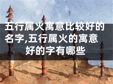 五行属火寓意比较好的名字,五行属火的寓意好的字有哪些