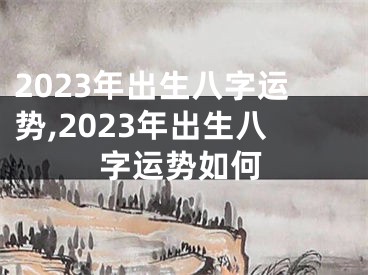 2023年出生八字运势,2023年出生八字运势如何