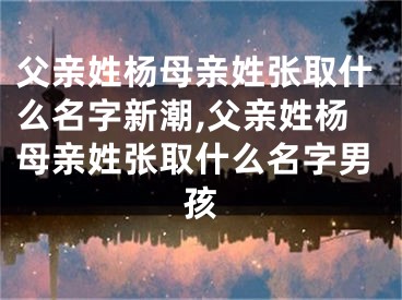 父亲姓杨母亲姓张取什么名字新潮,父亲姓杨母亲姓张取什么名字男孩