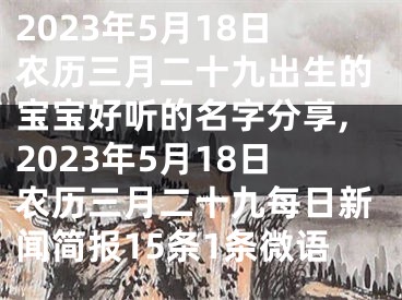 2023年5月18日农历三月二十九出生的宝宝好听的名字分享,2023年5月18日农历三月二十九每日新闻简报15条1条微语