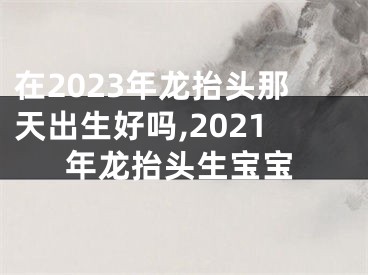 在2023年龙抬头那天出生好吗,2021年龙抬头生宝宝