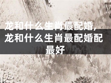 龙和什么生肖最配婚,龙和什么生肖最配婚配最好