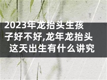 2023年龙抬头生孩子好不好,龙年龙抬头这天出生有什么讲究