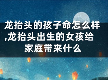 龙抬头的孩子命怎么样,龙抬头出生的女孩给家庭带来什么