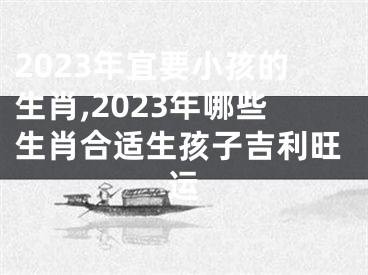 2023年宜要小孩的生肖,2023年哪些生肖合适生孩子吉利旺运