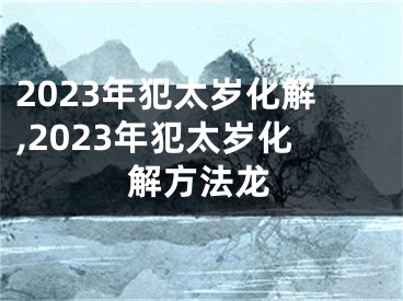 2023年犯太岁化解,2023年犯太岁化解方法龙