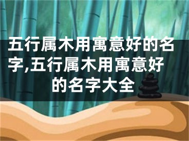 五行属木用寓意好的名字,五行属木用寓意好的名字大全