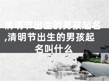 清明节出生的男孩起名,清明节出生的男孩起名叫什么