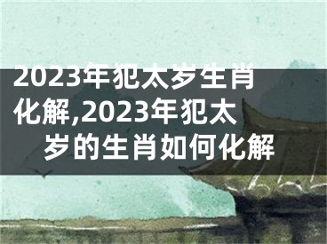 2023年犯太岁生肖化解,2023年犯太岁的生肖如何化解