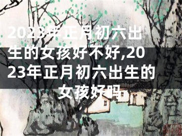 2023年正月初六出生的女孩好不好,2023年正月初六出生的女孩好吗