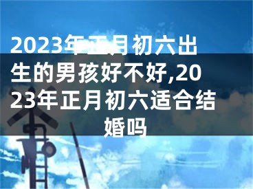 2023年正月初六出生的男孩好不好,2023年正月初六适合结婚吗