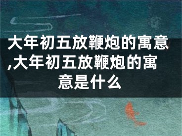 大年初五放鞭炮的寓意,大年初五放鞭炮的寓意是什么