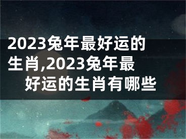 2023兔年最好运的生肖,2023兔年最好运的生肖有哪些