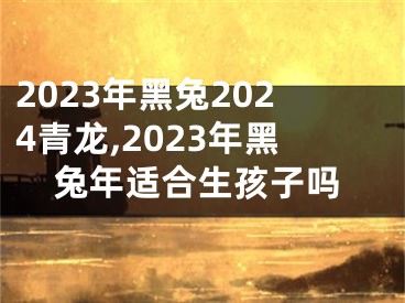 2023年黑兔2024青龙,2023年黑兔年适合生孩子吗