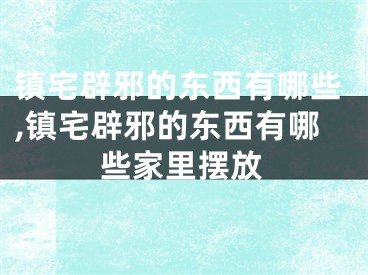 镇宅辟邪的东西有哪些,镇宅辟邪的东西有哪些家里摆放