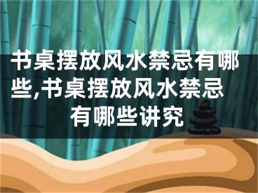 书桌摆放风水禁忌有哪些,书桌摆放风水禁忌有哪些讲究