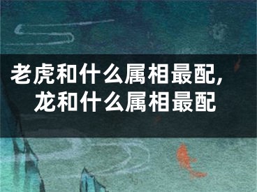 老虎和什么属相最配,龙和什么属相最配