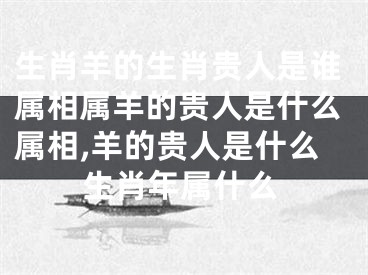 生肖羊的生肖贵人是谁属相属羊的贵人是什么属相,羊的贵人是什么生肖年属什么