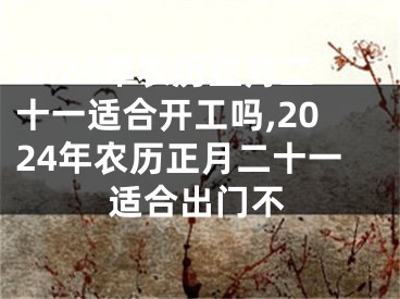 2024年农历正月二十一适合开工吗,2024年农历正月二十一适合出门不