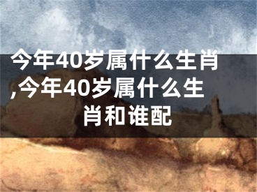 今年40岁属什么生肖,今年40岁属什么生肖和谁配