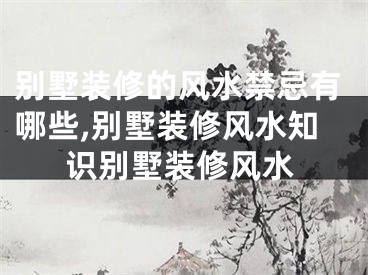 别墅装修的风水禁忌有哪些,别墅装修风水知识别墅装修风水