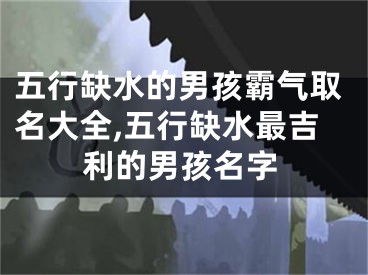 五行缺水的男孩霸气取名大全,五行缺水最吉利的男孩名字