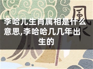 李哈儿生肖属相是什么意思,李哈哈几几年出生的