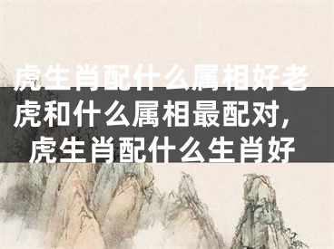 虎生肖配什么属相好老虎和什么属相最配对,虎生肖配什么生肖好