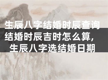 生辰八字结婚时辰查询结婚时辰吉时怎么算,生辰八字选结婚日期