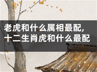 老虎和什么属相最配,十二生肖虎和什么最配