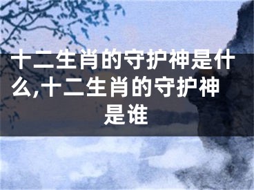 十二生肖的守护神是什么,十二生肖的守护神是谁