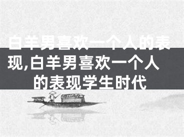 白羊男喜欢一个人的表现,白羊男喜欢一个人的表现学生时代