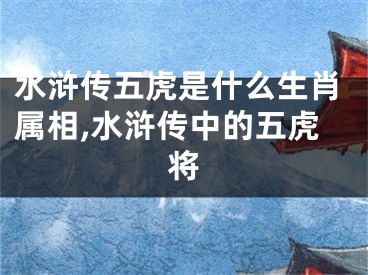 水浒传五虎是什么生肖属相,水浒传中的五虎将