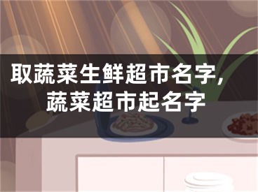 取蔬菜生鲜超市名字,蔬菜超市起名字