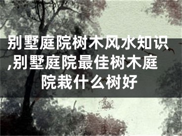 别墅庭院树木风水知识,别墅庭院最佳树木庭院栽什么树好