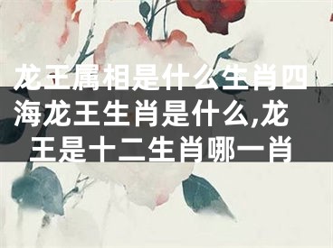 龙王属相是什么生肖四海龙王生肖是什么,龙王是十二生肖哪一肖