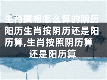 生肖属相怎么算的阴历阳历生肖按阴历还是阳历算,生肖按照阴历算还是阳历算