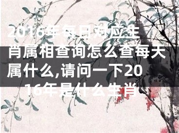 2016年每日对应生肖属相查询怎么查每天属什么,请问一下2016年是什么生肖