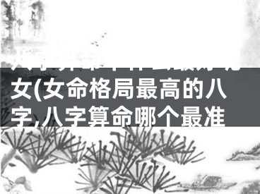 八字算命中什么最好呢女(女命格局最高的八字,八字算命哪个最准
